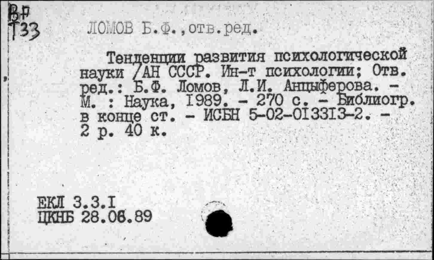 ﻿ЛОМОВ Б.ф. »отв.рёд.
Тенденции развития психологической науки /АН СССР. Ин-т психологии; Отв. ред.: Б.Ф. Ломов, Л.И. Анциферова. -М. : Наука, 1989. - 270 с. - Библиогр. в конце ст. - ИСБН 5-02-013313-2. -2 в. 40 к.